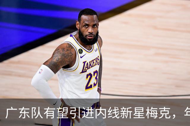 广东队有望引进内线新星梅克，年薪或超130万美元